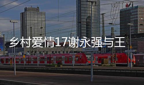 乡村爱情17谢永强与王小蒙的婚姻走到尽头，离婚传闻引发关注
