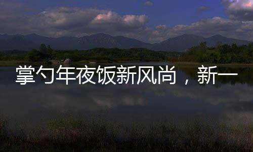 掌勺年夜饭新风尚，新一代厨艺新星闪耀传统餐桌