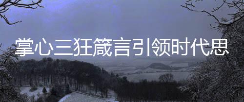 掌心三狂箴言引领时代思潮，超前启示引领未来