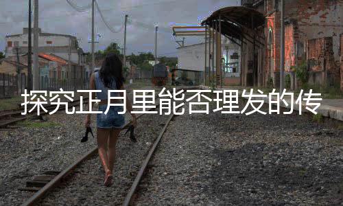 探究正月里能否理发的传统争议与文化习俗
