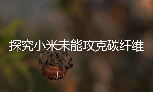 探究小米未能攻克碳纤维技术的原因