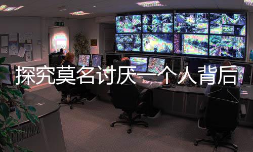 探究莫名讨厌一个人背后的自我保护机制