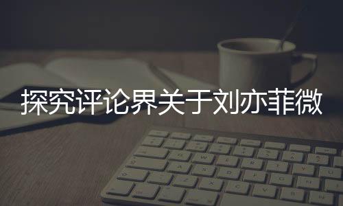 探究评论界关于刘亦菲微胖形象引发的争议