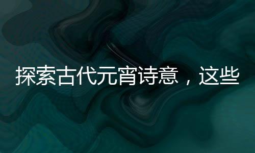 探索古代元宵诗意，这些诗词你读过了吗？