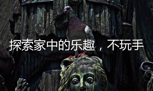 探索家中的乐趣，不玩手机的新选择新闻热点综述与活动建议