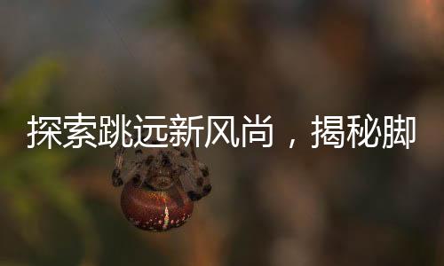 探索跳远新风尚，揭秘脚后跟男生旋转跳跃背后的故事