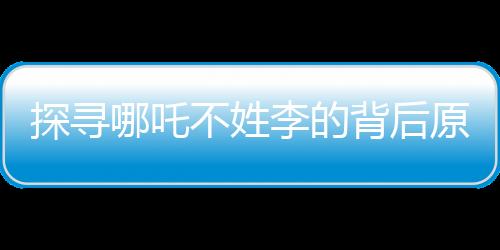探寻哪吒不姓李的背后原因