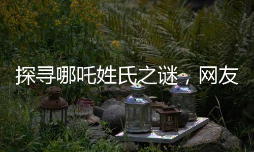 探寻哪吒姓氏之谜，网友热议背后的故事