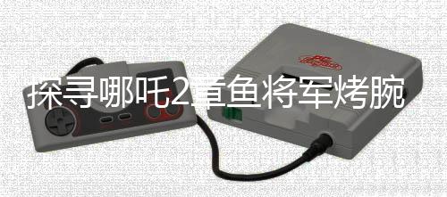 探寻哪吒2章鱼将军烤腕之谜，勇气、智慧还是生存策略？