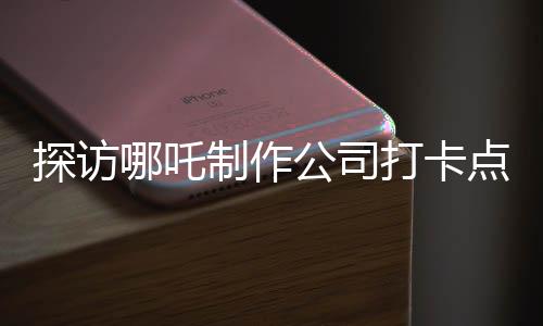 探访哪吒制作公司打卡点，揭秘神话背后的创意工厂