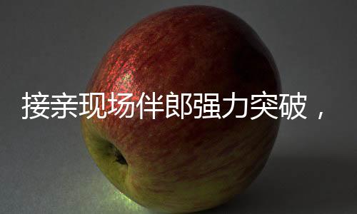 接亲现场伴郎强力突破，新娘家门遭遇惊险一幕