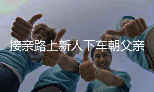 接亲路上新人下车朝父亲坟地磕头，传统习俗与现代情感的交织