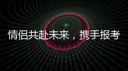 情侣共赴未来，携手报考同一所985院校双双过线
