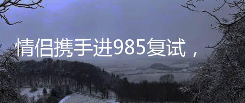 情侣携手进985复试，共同追逐梦想的甜蜜力量