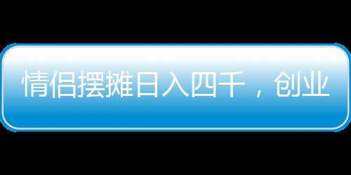 情侣摆摊日入四千，创业路上的甜蜜与坚持