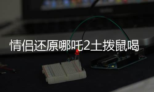 情侣还原哪吒2土拨鼠喝的汤，奇特美食背后的故事