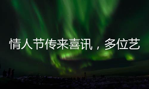 情人节传来喜讯，多位艺人官宣结婚
