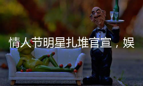 情人节明星扎堆官宣，娱乐圈掀起爱情风暴