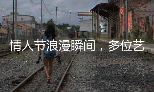 情人节浪漫瞬间，多位艺人携手官宣结婚，圈中喜讯连连！