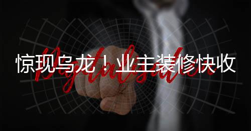 惊现乌龙！业主装修快收尾时惊觉装错房，引发社会关注