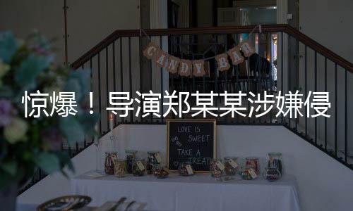 惊爆！导演郑某某涉嫌侵害多位演员权益事件揭秘