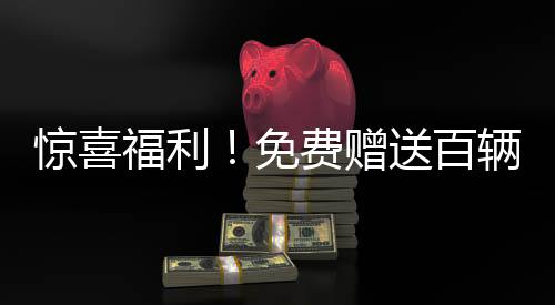 惊喜福利！免费赠送百辆汽车，谁将成为幸运儿？