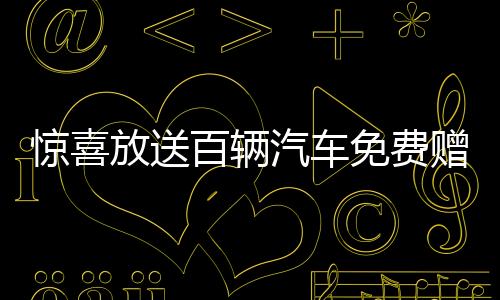惊喜放送百辆汽车免费赠送，速来参与赢取你的座驾！