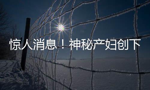 惊人消息！神秘产妇创下奇迹，怀孕7号查出，次日8号便产子！震惊医疗界与社会各界！