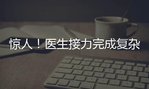 惊人！医生接力完成复杂手术，八小时重建双腿