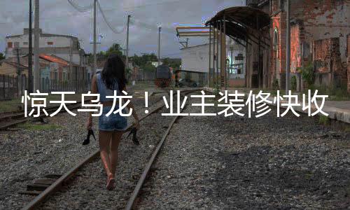 惊天乌龙！业主装修快收尾时发现装错房了