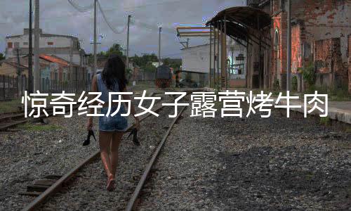 惊奇经历女子露营烤牛肉意外引来牛群，盛宴美食瞬间被清空