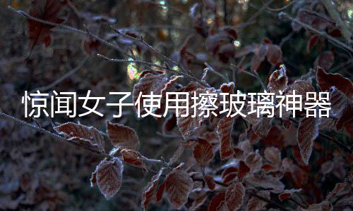 惊闻女子使用擦玻璃神器，一声巨响后玻璃炸裂