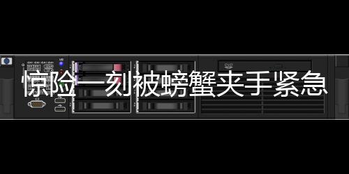 惊险一刻被螃蟹夹手紧急求助，消防119迅速救援