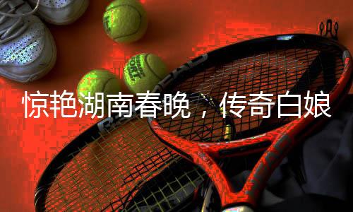 惊艳湖南春晚，传奇白娘子再现舞台