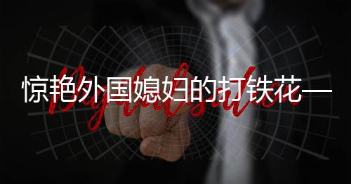 惊艳外国媳妇的打铁花——一项古老工艺的现代魅力展现
