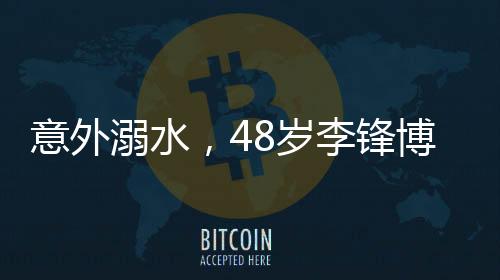 意外溺水，48岁李锋博士离世，亲友悲痛悼念