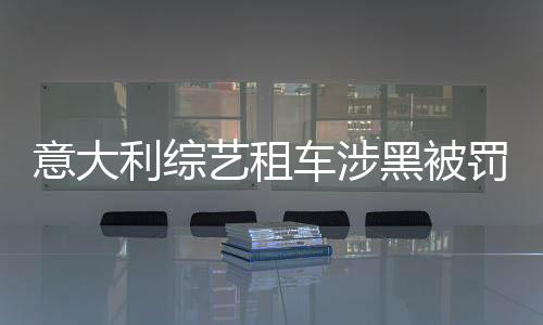 意大利综艺租车涉黑被罚，事件引发外媒广泛关注