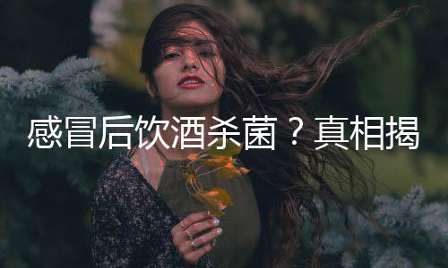 感冒后饮酒杀菌？真相揭秘——一则谣言的破解