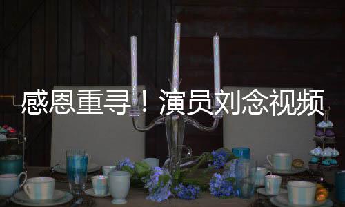 感恩重寻！演员刘念视频全网寻找救命恩人