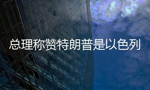 总理称赞特朗普是以色列最大盟友，坚定中方外交决策层立场走在以中合作的新时代前列