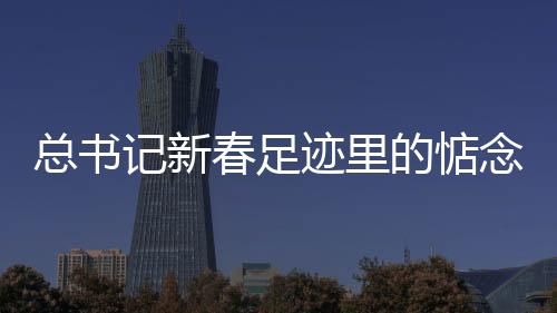 总书记新春足迹里的惦念与祝愿