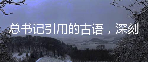 总书记引用的古语，深刻内涵与时代价值