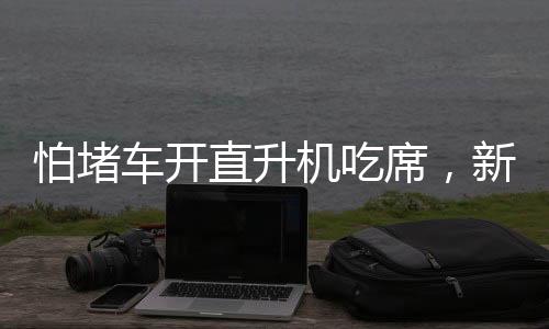 怕堵车开直升机吃席，新时代的奢华出行与独特体验