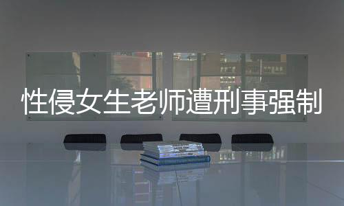 性侵女生老师遭刑事强制措施严厉打击性侵事件，维护校园安全