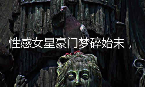 性感女星豪门梦碎始末，揭示背后不为人知的真相
