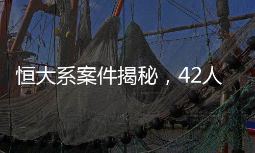 恒大系案件揭秘，42人被审查起诉，涉案人员一网打尽