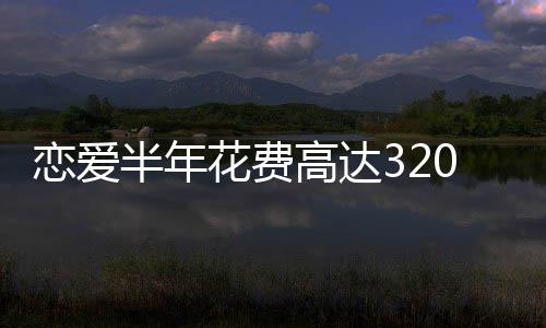 恋爱半年花费高达320万，现代年轻人的爱情成本与代价