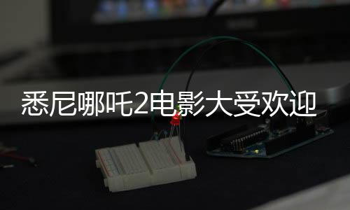 悉尼哪吒2电影大受欢迎，上座率远超美国队长