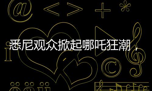 悉尼观众掀起哪吒狂潮，动画哪吒2上座率远超美国队长4