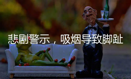 悲剧警示，吸烟导致脚趾全烂，最终需截肢——一例引人深思的健康警示